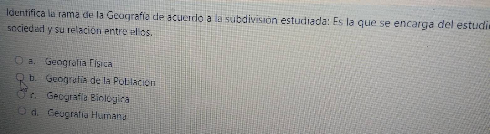 Identifica la rama de la Geografía de acuerdo a la subdivisión estudiada: Es la que se encarga del estudia
sociedad y su relación entre ellos.
a. Geografía Física
b. Geografía de la Población
c. Geografía Biológica
d. Geografía Humana