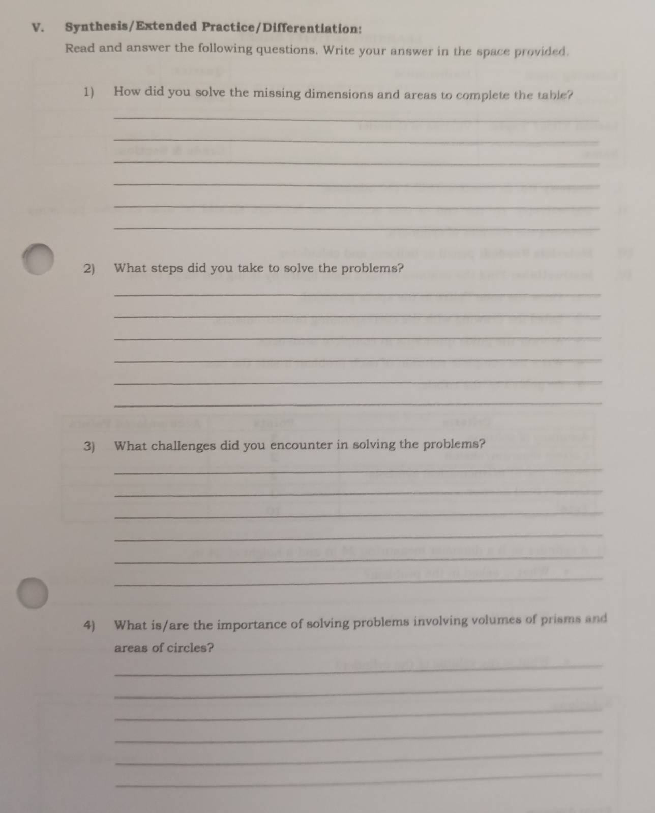 Synthesis/Extended Practice/Differentiation: 
Read and answer the following questions. Write your answer in the space provided. 
1) How did you solve the missing dimensions and areas to complete the table? 
_ 
_ 
_ 
_ 
_ 
_ 
2) What steps did you take to solve the problems? 
_ 
_ 
_ 
_ 
_ 
_ 
3) What challenges did you encounter in solving the problems? 
_ 
_ 
_ 
_ 
_ 
_ 
4) What is/are the importance of solving problems involving volumes of prisms and 
areas of circles? 
_ 
_ 
_ 
_ 
_ 
_