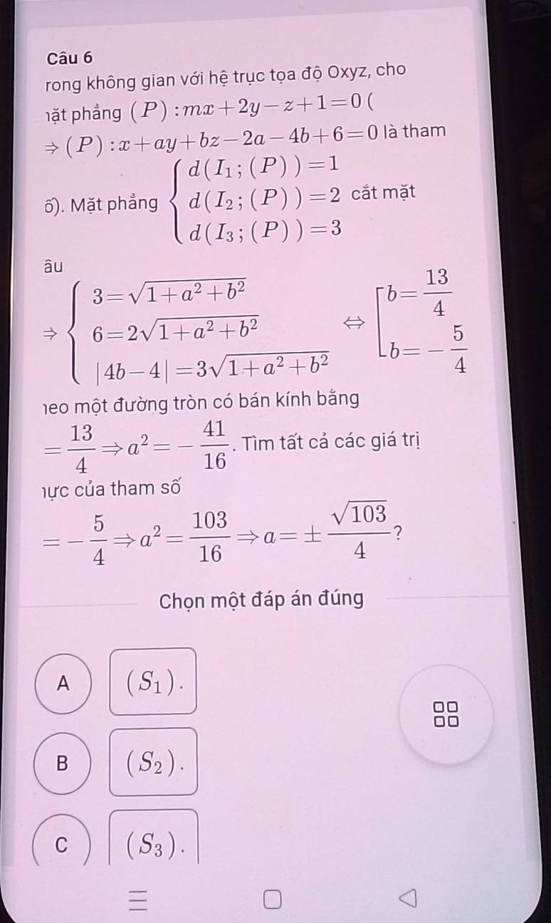 rong không gian với hệ trục tọa độ Oxyz, cho
hặt phẳng (P) :mx+2y-z+1=0 (
(P):x+ay+bz-2a-4b+6=0 là tham
ố). Mặt phẳng beginarrayl d(I_1;(P))=1 d(I_2;(P))=2 d(I_3;(P))=3endarray. cắt mặt
âu
Rightarrow beginarrayl 3=sqrt(1+a^2+b^2) 6-2sqrt(1+a^2)+b^2 |4b-4|=3sqrt(1+a^2+b^2)endarray. beginarrayl b= 13/4  b=- 5/4 endarray.
1e0 một đường tròn có bán kính bằng
= 13/4 Rightarrow a^2=- 41/16 . Tìm tất cả các giá trị
hực của tham số
=- 5/4 Rightarrow a^2= 103/16 Rightarrow a=±  sqrt(103)/4  ?
Chọn một đáp án đúng
A (S_1).
B (S_2).
C (S_3).