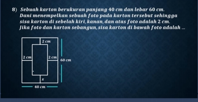 Sebuah karton berukuran panjang 40 cm dan lebar 60 cm. 
Dani menempelkan sebuah foto pada karton tersebut sehingga 
sisa karton di sebelah kiri, kanan, dan atas foto adalah 2 cm. 
Jika foto dan karton sebangun, sisa karton di bawah foto adalah ...