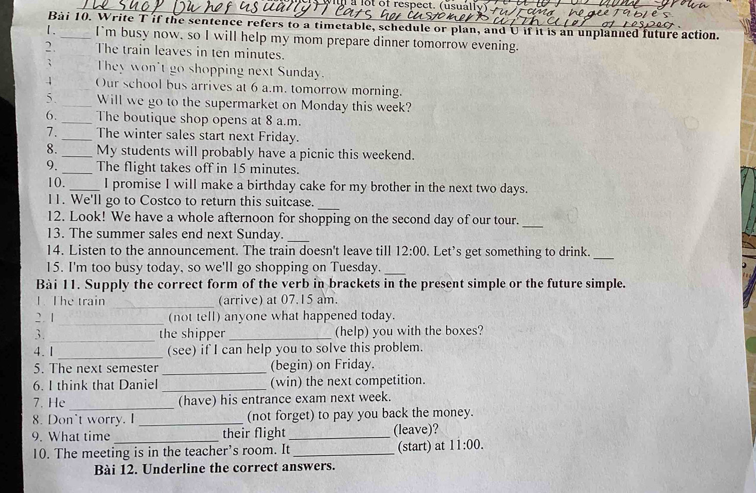 à lot of respect. (usually). T 
Bài 10. Write T if the sentence refers to a timetable, schedule or plan, and U if it is an unplanned future action. 
1. _I'm busy now, so I will help my mom prepare dinner tomorrow evening. 
2. The train leaves in ten minutes. 
; They won't go shopping next Sunday. 
4 Our school bus arrives at 6 a.m. tomorrow morning. 
5. _Will we go to the supermarket on Monday this week? 
6. _The boutique shop opens at 8 a.m. 
7. _The winter sales start next Friday. 
8. _My students will probably have a picnic this weekend. 
9. _The flight takes off in 15 minutes. 
10. _I promise I will make a birthday cake for my brother in the next two days. 
11. We'll go to Costco to return this suitcase. 
_ 
_ 
12. Look! We have a whole afternoon for shopping on the second day of our tour. 
13. The summer sales end next Sunday._ 
_ 
14. Listen to the announcement. The train doesn't leave till 12:00 . Let’s get something to drink. 
15. I'm too busy today, so we'll go shopping on Tuesday._ 
Bài 11. Supply the correct form of the verb in brackets in the present simple or the future simple. 
1. The train _(arrive) at 07.15 am. 
2. 1_ (not tell) anyone what happened today. 
3. _the shipper _(help) you with the boxes? 
4.1 _(see) if I can help you to solve this problem. 
5. The next semester_ (begin) on Friday. 
6. I think that Daniel _(win) the next competition. 
7. He _(have) his entrance exam next week. 
8. Don't worry. I_ (not forget) to pay you back the money. 
9. What time _their flight _(leave)? 
10. The meeting is in the teacher’s room. It _(start) at 11:00. 
Bài 12. Underline the correct answers.