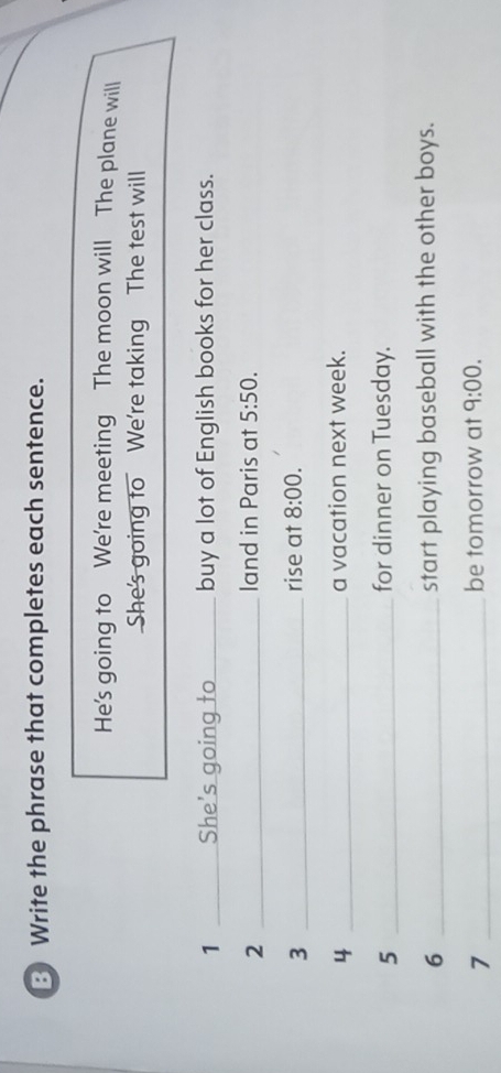 Write the phrase that completes each sentence. 
He's going to We're meeting The moon will The plane will 
She's going to We're taking The test will 
1 She's going to_ buy a lot of English books for her class. 
2 _land in Paris at 5:50. 
3 _rise at 8:00. 
4 _a vacation next week. 
_5 
for dinner on Tuesday. 
6 _start playing baseball with the other boys. 
_7 
be tomorrow at 9:00.