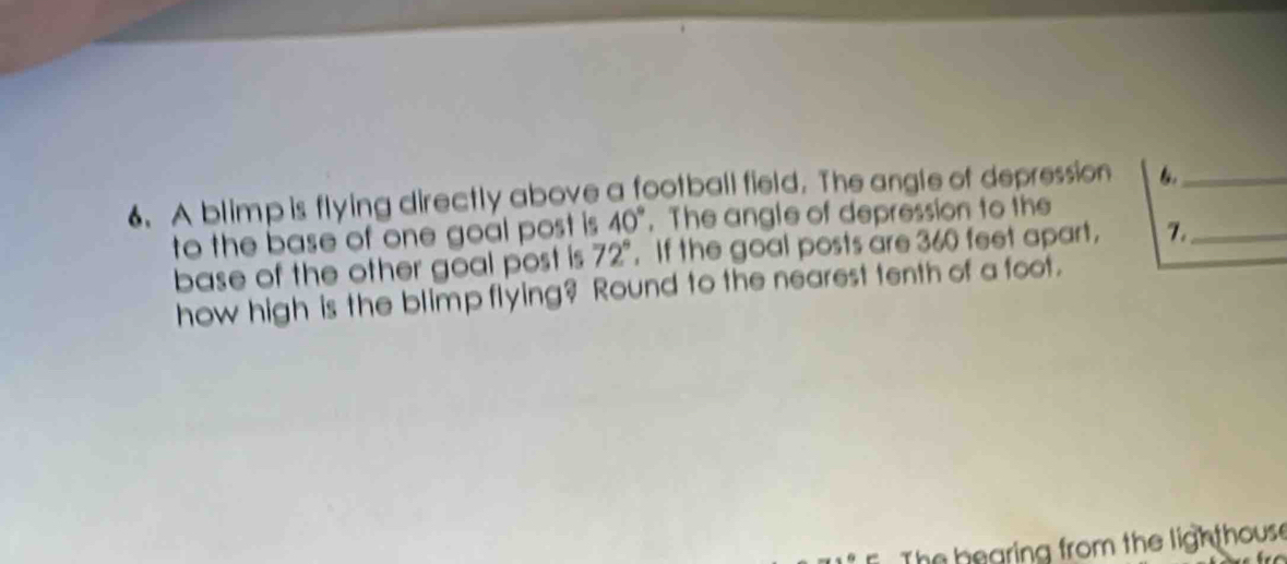 A blimp is flying directly above a football field. The angle of depression 6._
40°. The angle of depression to the 
to the base of one goal post is . If the goal posts are 360 feet apart, 7._ 
base of the other goal post is 72°
how high is the blimp flying? Round to the nearest tenth of a foot. 
hearing from the ligh thous .