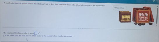 A small cube has the volume shown. Its side length is 2 in less than a secoed, larger cube. What is the volume of the larger cube?
The volume of the larger cube is about □ w^3
(Do not round until the final answer. Then round to the nearest whole number as needed )