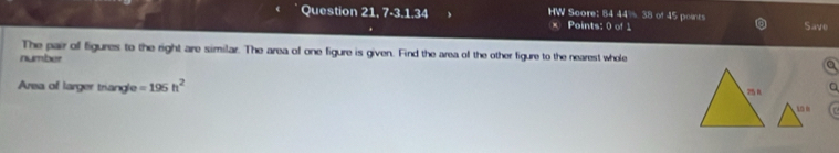 Question 21,7-3,1.34 HW Score: 84 AB of 45 points 
Points: 0 of 1 Save 
The pair of figures to the right are similar. The area of one figure is given. Find the area of the other figure to the nearest whole 
number 
Area of larger triangle =195h^2 25 R a