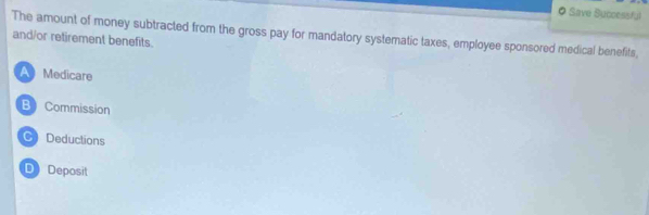 Save Successful
The amount of money subtracted from the gross pay for mandatory systematic taxes, employee sponsored medical benefits,
and/or retirement benefits.
A Medicare
B Commission
C Deductions
D) Deposit