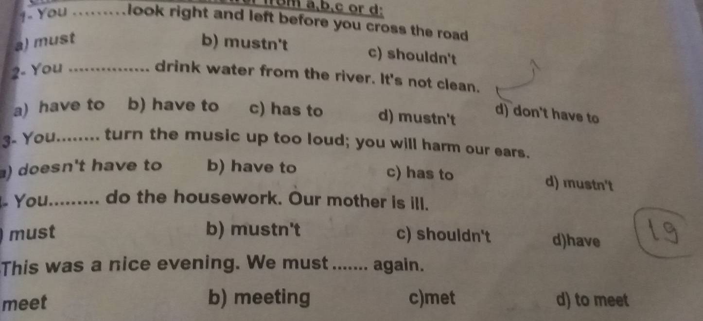 4 . You .........
bm a,b,c or d:
look right and left before you cross the road
a) must b) mustn't
c) shouldn't
2- You_
drink water from the river. It's not clean.
a) have to b) have to c) has to d) mustn't
d) don't have to
3- You........ turn the music up too loud; you will harm our ears.
) doesn't have to b) have to
c) has to d) mustn't
- You......... do the housework. Our mother is ill.
must b) mustn't c) shouldn't d)have
This was a nice evening. We must ....... again.
meet b) meeting c)met d) to meet