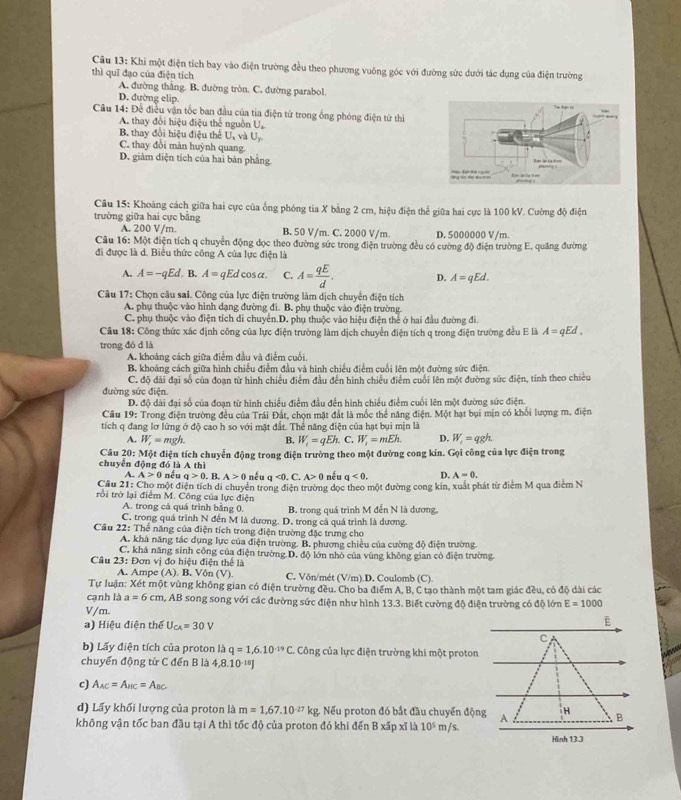 Khi một điện tích bay vào điện trường đều theo phương vuông góc với đường sức dưới tác dụng của điện trường
thì quī đạo của điện tích
A. đường thắng. B. đường tròn. C. đường parabol.
D. đường elip.
Câu 14: Đề điều vận tốc ban đầu của tia điện tử trong ống phóng điện tử thị
A. thay đổi hiệu điệu thể nguồn U,
B thay đổi hiệu điệu thể U, và U
C. thay đổi màn huỳnh quang.
D. giàm diện tích của hai bản phẳng. 
Câu 15: Khoảng cách giữa hai cực của ống phóng tia X bằng 2 cm, hiệu điện thế giữa hai cực là 100 kV. Cường độ điện
trường giữa hai cực bằng
A. 200 V/m. B. 50 V/m. C. 2000 V/m. D. 5000000 V/m
Câu 16: Một điện tích q chuyển động dọc theo đường sức trong điện trường đều có cường độ điện trường E, quảng đường
đi được là d. Biểu thức công A của lực điện là
A. A=-qEd. B. A= qEd cos a. C. A= qE/d . D. A=qEd.
Câu 17: Chọn câu sai. Công của lực điện trường làm dịch chuyển điện tích
A. phụ thuộc vào hình dạng đường đi. B. phụ thuộc vào điện trường.
C. phụ thuộc vào điện tích di chuyên.D. phụ thuộc vào hiệu điện thể ở hai đầu đường đi.
Câu 18: Công thức xác định công của lực điện trường làm dịch chuyển điện tích q trong điện trường đều E là A=qEd,
trong đó d là
A. khoảng cách giữa điểm đầu và điểm cuối.
B. khoảng cách giữa hình chiều điểm đầu và hình chiều điểm cuối lên một đường sức điện.
đường sức điện C. độ đài đại số của đoạn từ hình chiều điểm đầu đến hình chiều điểm cuối lên một đường sức điện, tính theo chiều
D. độ đài đại số của đoạn từ hình chiếu điểm đầu đến hình chiếu điểm cuối lên một đường sức điện.
Cầu 19: Trong điện trường đều của Trái Đất, chọn mặt đất là mốc thể năng điện. Một hạt bụi mịn có khổi lượng m. điện
tích q đang lơ lứng ở độ cao h so với mặt đất. Thể năng điện của hạt bụi mịn là
A. W_1=mgh. B. W_1=qEh.. C. W_1=mEh. D. W_1=qgh.
Câu 20: : Một điện tích chuyển động trong điện trường theo một đường cong kín. Gọi công của lực điện trong
chuyển động đó là A h
A. A>0 nếu q>0. B. A>0 nếu q<0. C. A>0 nếu q<0. D. A=0.
Cầu 21: Cho một điện tích di chuyển trong điện trường dọc theo một đường cong kin, xuất phát từ điểm M qua điểm N
rồi trở lại điểm M. Công của lực điện
A. trong cả quá trình bằng 0. B. trong quá trình M đến N là dương,
C. trong quá trình N đến M là dương. D. trong cả quá trình là dương.
Câu 22: Thể năng của điện tích trong điện trường đặc trưng cho
A. khá năng tác dụng lực của điện trường. B. phương chiều của cường độ điện trường
C. khá năng sinh công của điện trường D. độ lớn nhỏ của vùng không gian có điện trường
Câu 23: Đơn vị đo hiệu điện thể là
A. Ampe (A). B. Vôn (V). C. Vôn/mét (V/m).D. Coulomb (C).
Tự luận: Xét một vùng không gian có điện trường đều. Cho ba điểm A, B, C tạo thành một tam giác đều, có độ dài các
cạnh là a=6cm m, AB song song với các đường sức điện như hình 13.3. Biết cường độ điện trường có độ lớn E=1000
V/m.
a) Hiệu điện thể U_CA=30V
E
c
b) Lấy điện tích của proton là q=1,6.10^(-19)C.. Công của lực điện trường khi một proton
chuyển động từ C đến B là 4,8.10^(-18)J
c) A_AC=A_BC=A_BC
d) Lấy khối lượng của proton là m=1,67.10^(-27)kg Nếu proton đó bắt đầu chuyển động A H B
không vận tốc ban đầu tại A thì tốc độ của proton đó khi đến B xấp xĩ là 10^5 m/s
Hinh 13.3