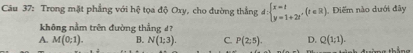 Trong mặt phẳng với hệ tọa độ Oxy, cho đường thắng d:beginarrayl x=t y=1+2tendarray.  ,(t∈ R) Diểm nào dưới đây
không nằm trên đường thẳng 4?
A. M(0;1). B. N(1;3). C. P(2:5). D. Q(1;1). 
táng thắng