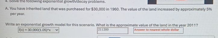 Solve the following exponential growth/decay problems. 
A. You have inherited land that was purchased for $30,000 in 1960. The value of the land increased by approximately 5%
per year. 
Write an exponential growth model for this scenario. What is the approximate value of the land in the year 2011?
f(x)=30,000(1.05)^wedge x 211200 Answer to nearest whole dollar