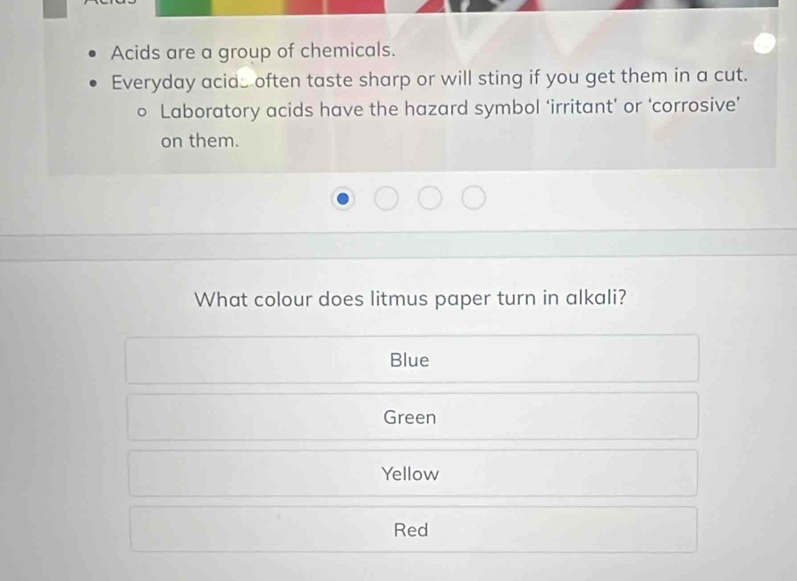 Acids are a group of chemicals.
Everyday acids often taste sharp or will sting if you get them in a cut.
Laboratory acids have the hazard symbol ‘irritant’ or ‘corrosive’
on them.
What colour does litmus paper turn in alkali?
Blue
Green
Yellow
Red