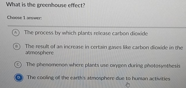 What is the greenhouse effect?
Choose 1 answer:
A  The process by which plants release carbon dioxide
B  The result of an increase in certain gases like carbon dioxide in the
atmosphere
c) The phenomenon where plants use oxygen during photosynthesis
D) The cooling of the earth's atmosphere due to human activities