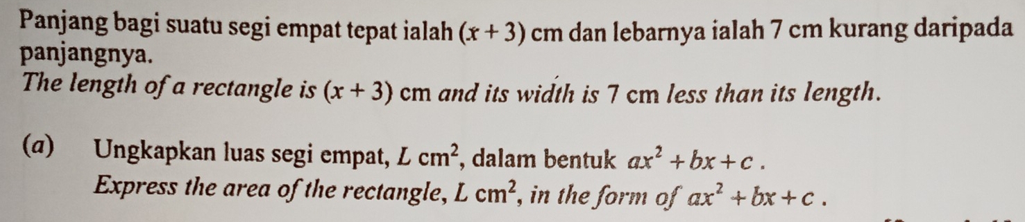 Panjang bagi suatu segi empat tepat ialah (x+3)cm dan lebarnya ialah 7 cm kurang daripada 
panjangnya. 
The length of a rectangle is (x+3) cm and its width is 7 cm less than its length. 
(α) Ungkapkan luas segi empat, Lcm^2 , dalam bentuk ax^2+bx+c. 
Express the area of the rectangle, Lcm^2 , in the form of ax^2+bx+c.