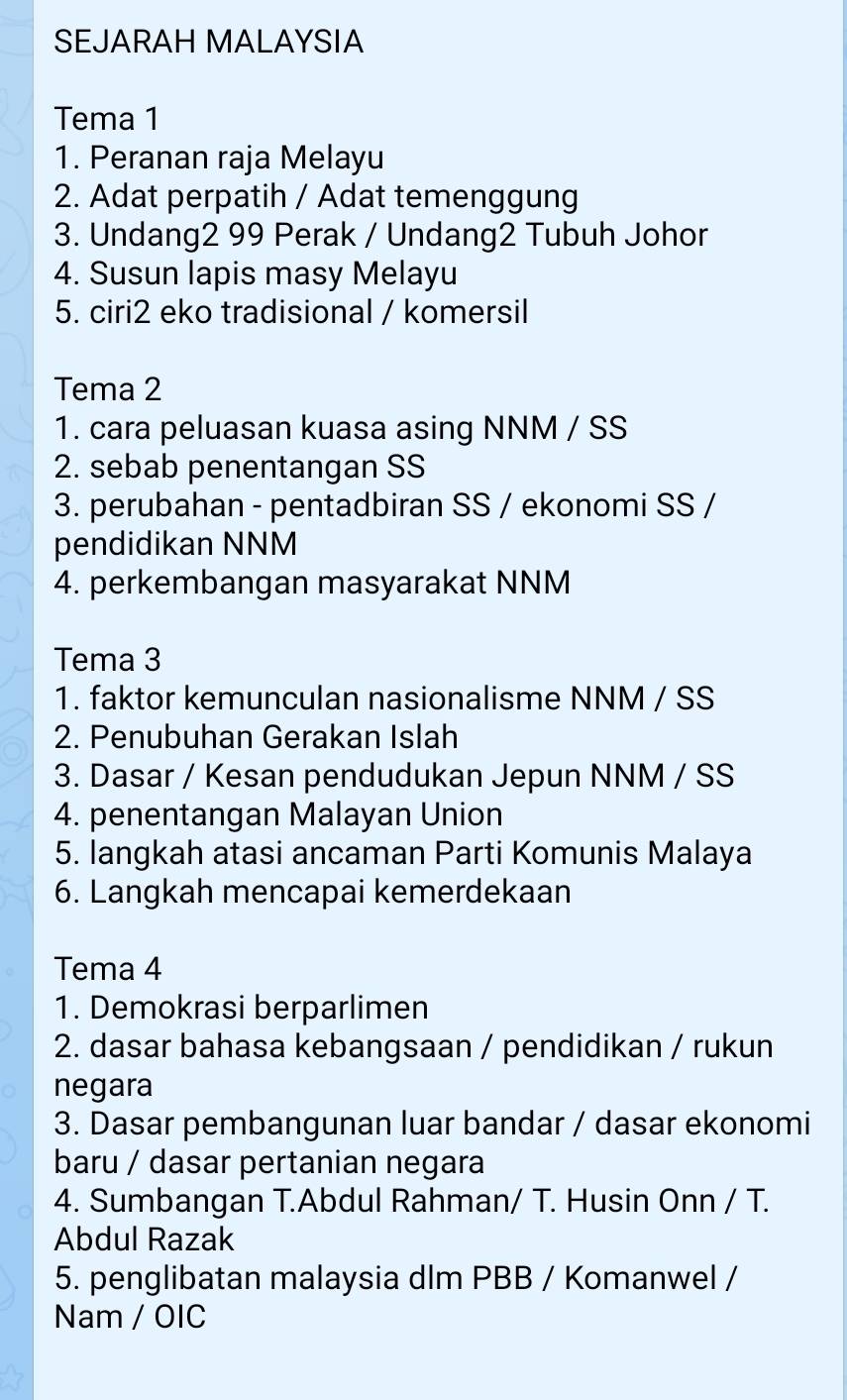 SEJARAH MALAYSIA 
Tema 1 
1. Peranan raja Melayu 
2. Adat perpatih / Adat temenggung 
3. Undang2 99 Perak / Undang2 Tubuh Johor 
4. Susun lapis masy Melayu 
5. ciri2 eko tradisional / komersil 
Tema 2 
1. cara peluasan kuasa asing NNM / SS 
2. sebab penentangan SS 
3. perubahan - pentadbiran SS / ekonomi SS / 
pendidikan NNM 
4. perkembangan masyarakat NNM 
Tema 3 
1. faktor kemunculan nasionalisme NNM / SS 
2. Penubuhan Gerakan Islah 
3. Dasar / Kesan pendudukan Jepun NNM / SS 
4. penentangan Malayan Union 
5. langkah atasi ancaman Parti Komunis Malaya 
6. Langkah mencapai kemerdekaan 
Tema 4 
1. Demokrasi berparlimen 
2. dasar bahasa kebangsaan / pendidikan / rukun 
negara 
3. Dasar pembangunan luar bandar / dasar ekonomi 
baru / dasar pertanian negara 
4. Sumbangan T.Abdul Rahman/ T. Husin Onn / T. 
Abdul Razak 
5. penglibatan malaysia dlm PBB / Komanwel / 
Nam / OIC