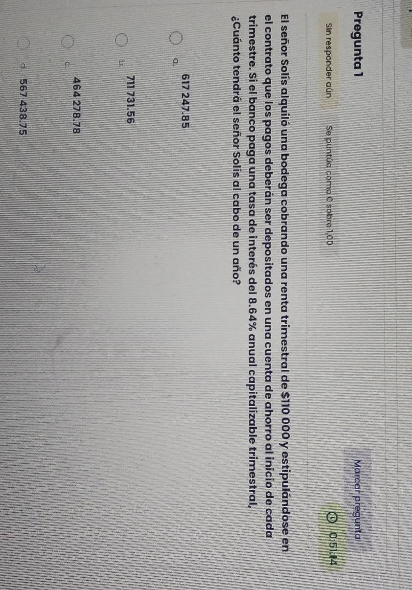 Pregunta 1 Marcar pregunta
Sin responder aún Se puntúa como 0 sobre 1,00 0:51:14
El señor Solís alquiló una bodega cobrando una renta trimestral de $110 000 y estipulándose en
el contrato que los pagos deberán ser depositados en una cuenta de ahorro al inicio de cada
trimestre. Si el banco paga una tasa de interés del 8.64% anual capitalizable trimestral,
¿Cuánto tendrá el señor Solís al cabo de un año?
617 247.85
a.
711 731.56
b.
464 278.78
C.
d 567 438.75