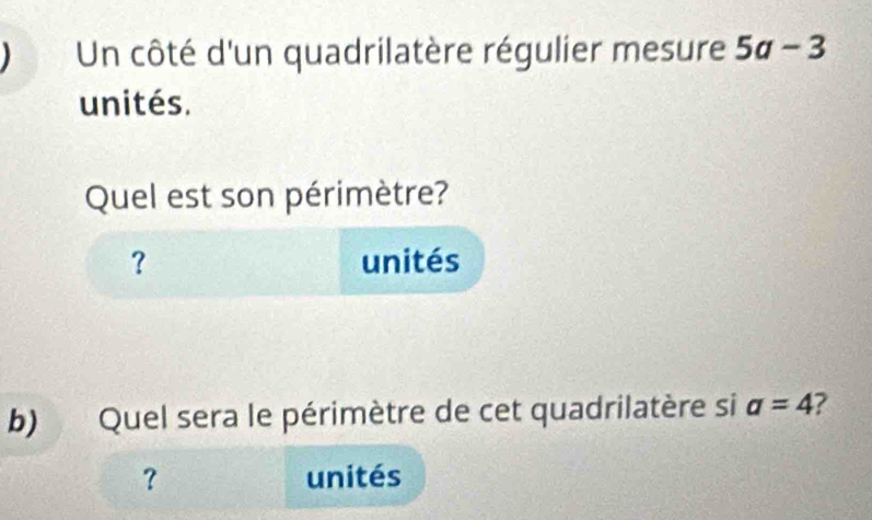 Un côté d'un quadrilatère régulier mesure 5a-3
unités. 
Quel est son périmètre? 
？ unités 
b) Quel sera le périmètre de cet quadrilatère si a=4 ? 
? unités