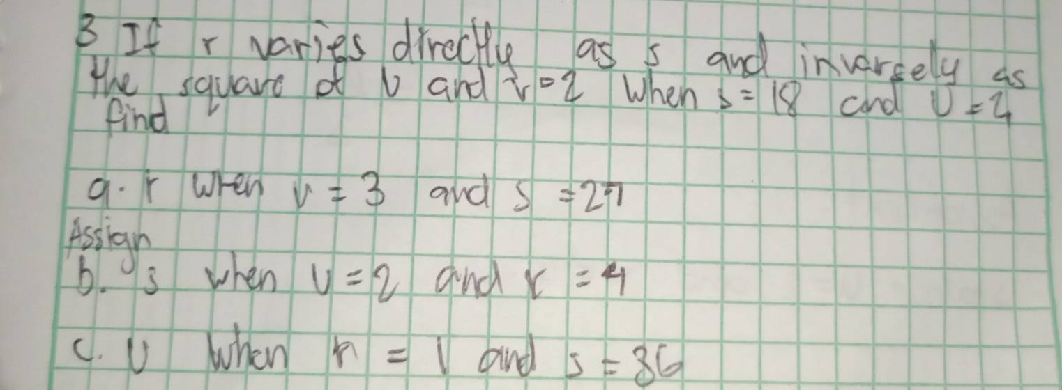 If r varies directle as s and invereely as 
the square of U and r=2 When s=18 and v=4
find 
a. r when v=3 and S=27
Assign 
b. 9s when v=2 and r=4
c. U when r=1 bnd s=36