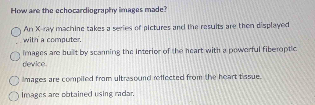 How are the echocardiography images made?
An X -ray machine takes a series of pictures and the results are then displayed
with a computer.
Images are built by scanning the interior of the heart with a powerful fiberoptic
device.
Images are compiled from ultrasound reflected from the heart tissue.
Images are obtained using radar.