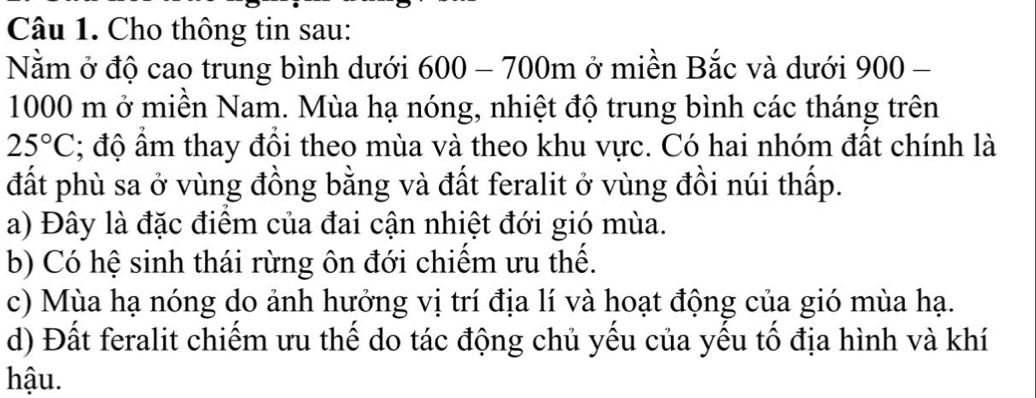 Cho thông tin sau:
Nằm ở độ cao trung bình dưới 600 - 700m ở miền Bắc và dưới 900 -
1000 m ở miền Nam. Mùa hạ nóng, nhiệt độ trung bình các tháng trên
25°C; độ ẩm thay đồi theo mùa và theo khu vực. Có hai nhóm đất chính là
đất phù sa ở vùng đồng bằng và đất feralit ở vùng đồi núi thấp.
a) Đây là đặc điểm của đai cận nhiệt đới gió mùa.
b) Có hệ sinh thái rừng ôn đới chiếm ưu thế.
c) Mùa hạ nóng do ảnh hướng vị trí địa lí và hoạt động của gió mùa hạ.
d) Đất feralit chiếm ưu thế do tác động chủ yếu của yếu tổ địa hình và khí
hậu.