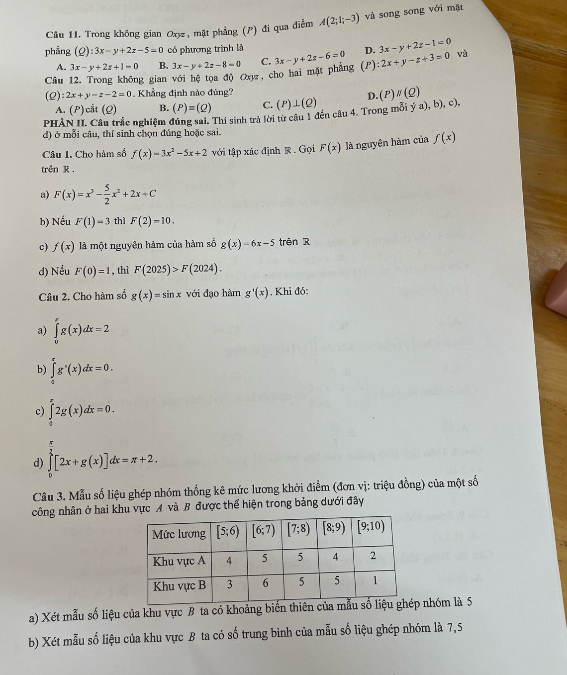 Trong không gian Oxyz, mặt phẳng (P) đi qua điểm A(2;1;-3) và song song với mặt
phẳng (Q):3x-y+2z-5=0 có phương trình là D. 3x-y+2z-1=0 và
A. 3x-y+2z+1=0 B. 3x-y+2z-8=0 C.
Câu 12. Trong không gian với hệ tọa độ Oxyz, cho hai mặt phẳng 3x-y+2z-6=0 (P) :2x+y-z+3=0
(Q):2x+y-z-2=0 Khẳng định nào đúng?
D. (P) parallel (Q)
A. (P)cắt (Q) B. (P)equiv (Q) C. (P)⊥ (Q)
PHÀN II. Câu trắc nghiệm đúng sai. Thí sinh trả lời từ câu 1 đến câu 4. Trong mỗi ý a), b), c),
d) ở mỗi câu, thí sinh chọn đúng hoặc sai.
Câu 1. Cho hàm số f(x)=3x^2-5x+2 với tập xác định R . Gọi F(x) là nguyên hàm của f(x)
trên R .
a) F(x)=x^3- 5/2 x^2+2x+C
b) Nếu F(1)=3 thì F(2)=10.
c) f(x) là một nguyên hàm của hàm số g(x)=6x-5 trên R
d) Nếu F(0)=1 , thì F(2025)>F(2024).
Câu 2. Cho hàm số g(x)=sin x với đạo hàm g'(x). Khi đó:
a) ∈tlimits _0^((π)g(x)dx=2
b) ∈tlimits _0^(π)g'(x)dx=0.
c) ∈tlimits _0^(π)2g(x)dx=0.
frac π)2
d) ∈tlimits _0[2x+g(x)]dx=π +2.
Câu 3. Mẫu số liệu ghép nhóm thống kê mức lương khởi điểm (đơn vị: triệu đồng) của một số
công nhân ở hai khu vực A và B được thể hiện trong bảng dưới đây
a) Xét mẫu số liệu của khu vực B ta có khoảng bi nhóm là 5
b) Xét mẫu số liệu của khu vực B ta có số trung bình của mẫu số liệu ghép nhóm là 7,5