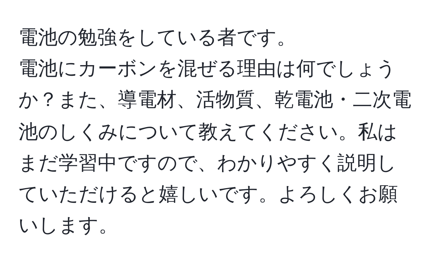 電池の勉強をしている者です。  
電池にカーボンを混ぜる理由は何でしょうか？また、導電材、活物質、乾電池・二次電池のしくみについて教えてください。私はまだ学習中ですので、わかりやすく説明していただけると嬉しいです。よろしくお願いします。