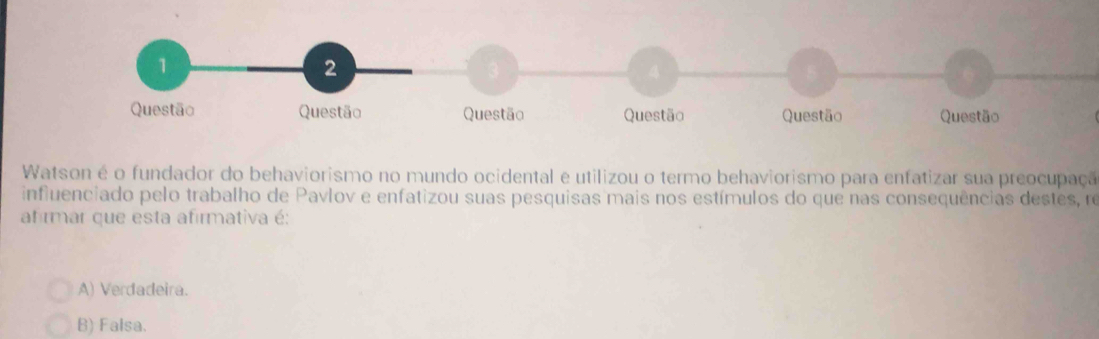 Watson é o fundador do behaviorismo no mundo ocidental e utilizou o termo behaviorismo para enfatizar sua preocupaçã
influenciado pelo trabalho de Pavlov e enfatizou suas pesquisas mais nos estímulos do que nas consequências destes, ro
afirmar que esta afirmativa é:
A) Verdadeira.
B) Falsa.