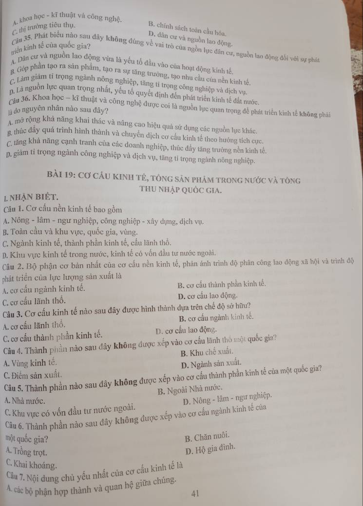 A. khoa học ~ kĩ thuật và công nghệ.
C. thị trường tiêu thụ.
B. chính sách toàn cầu hóa.
D. dân cư và nguồn lao động.
triển kinh tế của quốc gia?
Câu 35. Phát biểu nào sau đây không đúng về vai trò của ngồn lực dân cư, nguồn lao động đối với sự phát
A. Dân cư và nguồn lao động vừa là yếu tố đầu vào của hoạt động kinh tế.
B. Góp phần tạo ra sản phẩm, tạo ra sự tăng trưởng, tạo nhu cầu của nền kinh tể.
C. Làm giảm tỉ trọng ngành nông nghiệp, tăng tỉ trọng công nghiệp và dịch vụ.
D. Là nguồn lực quan trọng nhất, yếu tố quyết định đến phát triển kinh tế đất nước.
Câu 36. Khoa học - kĩ thuật và công nghệ được coi là nguồn lực quan trọng để phát triển kinh tế không phái
là do nguyên nhân nào sau đây?
A. mở rộng khả năng khai thác và nâng cao hiệu quả sử dụng các nguồn lực khác.
B. thúc đẩy quá trình hình thành và chuyển dịch cơ cấu kinh tế theo hướng tích cực.
C. tăng khả năng cạnh tranh của các doanh nghiệp, thúc đẩy tăng trưởng nền kinh tế.
D. giảm tỉ trọng ngành công nghiệp và dịch vụ, tăng tỉ trọng ngành nông nghiệp.
BàI 19: Cơ CầU KINH tẻ, tông sản phảm trong nước và tông
THU NHẠP QUỐC GiA.
1. nhẠn biÉt.
Câu 1. Cơ cấu nền kinh tế bao gồm
A. Nông - lâm - ngư nghiệp, công nghiệp - xây dựng, dịch vụ.
B. Toàn cầu và khu vực, quốc gia, vùng.
C. Ngành kinh tế, thành phần kinh tế, cấu lãnh thổ.
D. Khu vực kinh tế trong nước, kinh tế có vốn đầu tư nước ngoài.
Câu 2. Bộ phận cơ bản nhất của cơ cấu nền kinh tế, phản ánh trình độ phân công lao động xã hội và trình độ
phát triển của lực lượng sản xuất là
A. cơ cấu ngành kinh tế. B. cơ cầu thành phần kinh tế.
C. cơ cấu lãnh thổ. D. cơ cầu lao động.
Câu 3. Cơ cấu kinh tế nào sau đây được hình thành dựa trên chế độ sở hữu?
A. cơ cấu lãnh thổ. B. cơ cấu ngành kinh tế.
C. cơ cấu thành phần kinh tế. D. cơ cấu lao động.
Câu 4. Thành phần nào sau đây không được xếp vào cơ cấu lãnh thổ một quốc gia?
A. Vùng kinh tế. B. Khu chế xuất.
C. Điểm sản xuất. D. Ngành sản xuất.
Câu 5. Thành phần nào sau đây không được xếp vào cơ cầu thành phần kinh tế của một quốc gia?
B. Ngoài Nhà nước.
A. Nhà nước.
C. Khu vực có vốn đầu tư nước ngoài.  D. Nông - lâm - ngư nghiệp.
Câu 6. Thành phần nào sau đây không được xếp vào cơ cấu ngành kinh tế của
một quốc gia?
B. Chăn nuôi.
A. Trồng trọt.
D. Hộ gia đình.
C. Khai khoáng.
Cầu 7. Nội dung chủ yếu nhất của cơ cấu kinh tế là
A. các bộ phận hợp thành và quan hệ giữa chúng.
41