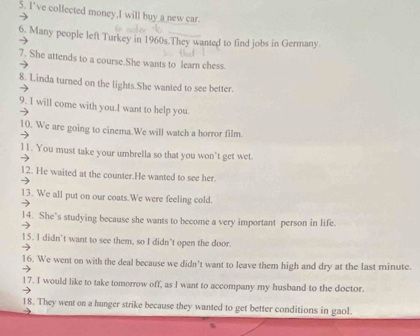 I've collected money,I will buy a new car. 
6. Many people left Turkey in 1960s.They wanted to find jobs in Germany. 
7. She attends to a course.She wants to learn chess. 
8. Linda turned on the lights.She wanted to see better. 
9. I will come with you.I want to help you. 
10. We are going to cinema.We will watch a horror film. 
11. You must take your umbrella so that you won't get wet. 
12. He waited at the counter.He wanted to see her. 
13. We all put on our coats.We were feeling cold. 
14. She’s studying because she wants to become a very important person in life. 
15. I didn`t want to see them, so I didn’t open the door. 
16. We went on with the deal because we didn’t want to leave them high and dry at the last minute. 
17. I would like to take tomorrow off, as I want to accompany my husband to the doctor. 
18. They went on a hunger strike because they wanted to get better conditions in gaol.