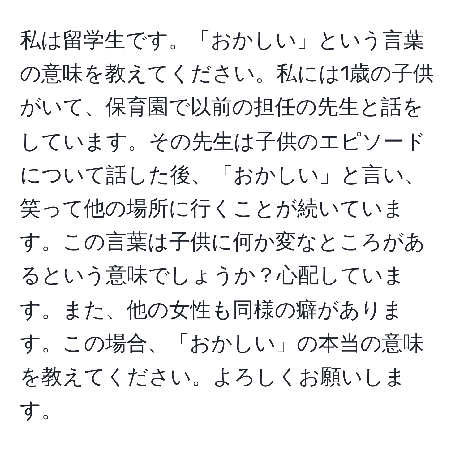 私は留学生です。「おかしい」という言葉の意味を教えてください。私には1歳の子供がいて、保育園で以前の担任の先生と話をしています。その先生は子供のエピソードについて話した後、「おかしい」と言い、笑って他の場所に行くことが続いています。この言葉は子供に何か変なところがあるという意味でしょうか？心配しています。また、他の女性も同様の癖があります。この場合、「おかしい」の本当の意味を教えてください。よろしくお願いします。