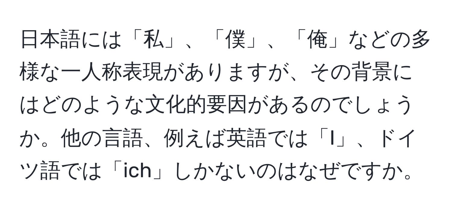 日本語には「私」、「僕」、「俺」などの多様な一人称表現がありますが、その背景にはどのような文化的要因があるのでしょうか。他の言語、例えば英語では「I」、ドイツ語では「ich」しかないのはなぜですか。