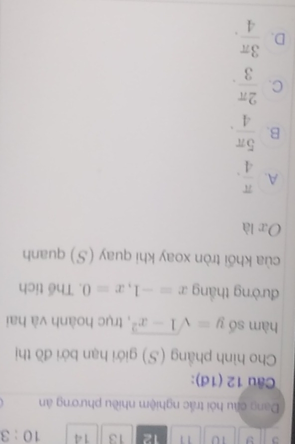 3 9 10 11 12 13 14 10:3 
Dang cầu hỏi trắc nghiệm nhiều phương ân
Câu 12 (1đ):
Cho hình phẳng (S) giới hạn bởi đồ thị
hàm số y=sqrt(1-x^2) , trục hoành và hai
đường thắng x=-1, x=0. Thể tích
cùa khối tròn xoay khi quay (S) quanh
x là
A.  π /4 .
B.  5π /4 .
C.  2π /3 .
D.  3π /4 .