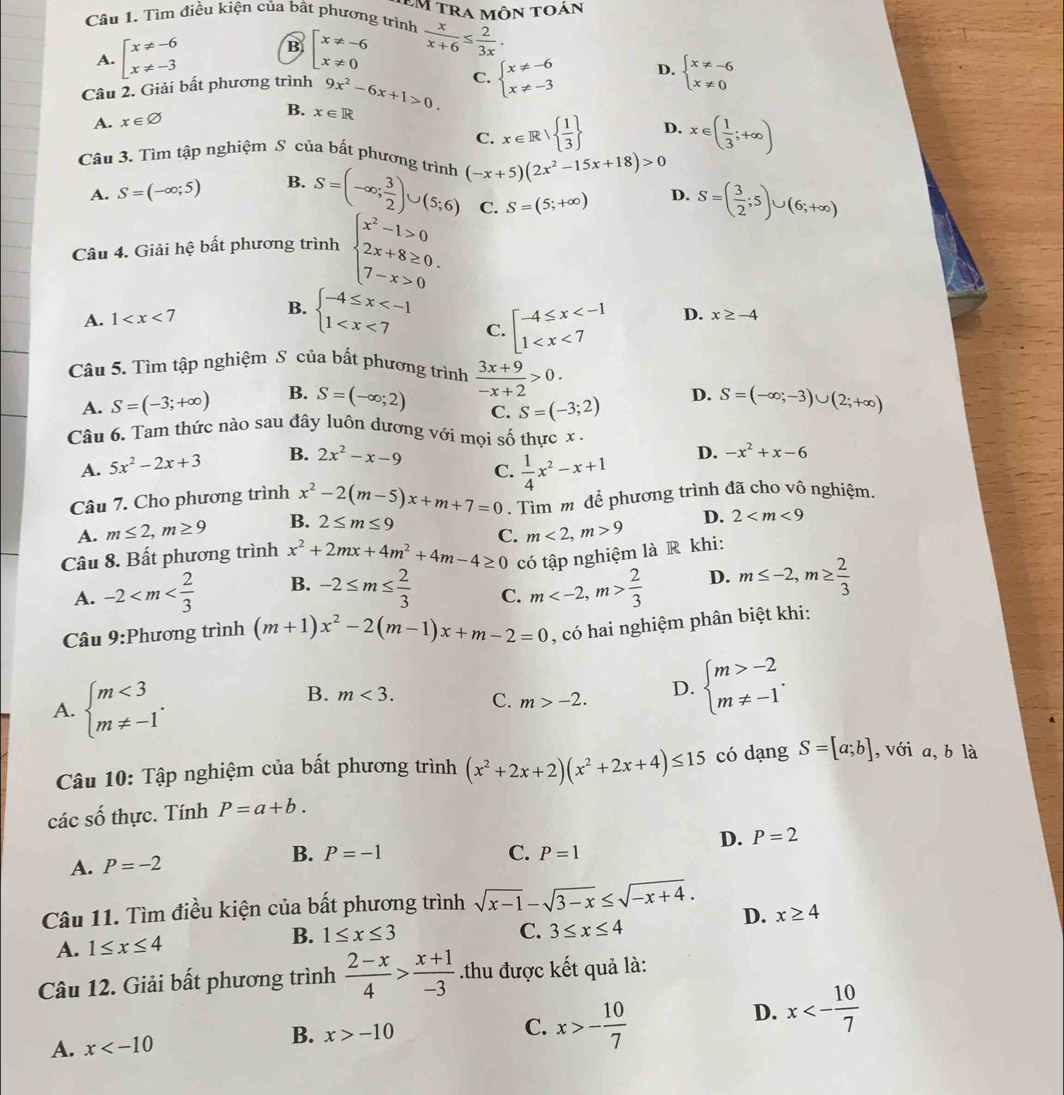 Tìm điều kiện của bất phương trình Em tra môn toán
A. beginarrayl x!= -6 x!= -3endarray. beginarrayl x!= -6 x!= 0endarray.  x/x+6 ≤  2/3x ·
B
Câu 2. Giải bất phương trình 9x^2-6x+1>0. C. beginarrayl x!= -6 x!= -3endarray. D. beginarrayl x!= -6 x!= 0endarray.
A. x∈ varnothing B. x∈ R
C. x∈ R|  1/3  D. x∈ ( 1/3 ;+∈fty )
Câu 3. Tìm tập nghiệm S của bất phương trình (-x+5)(2x^2-15x+18)>0
A. S=(-∈fty ;5) B. S=(-∈fty ; 3/2 )∪ (5;6) C. S=(5;+∈fty ) D. S=( 3/2 ;5)∪ (6;+∈fty )
Câu 4. Giải hệ bất phương trình beginarrayl x^2-1>0 2x+8≥ 0. 7-x>0endarray.
A. 1 B. beginarrayl -4≤ x
C. beginarrayl -4≤ x D. x≥ -4
Câu 5. Tìm tập nghiệm S của bất phương trình  (3x+9)/-x+2 >0.
A. S=(-3;+∈fty ) B. S=(-∈fty ;2) S=(-∈fty ;-3)∪ (2;+∈fty )
C. S=(-3;2) D.
Câu 6. Tam thức nào sau đây luôn dương với mọi số thực x .
A. 5x^2-2x+3 B. 2x^2-x-9
C.  1/4 x^2-x+1
D. -x^2+x-6
Câu 7. Cho phương trình x^2-2(m-5)x+m+7=0. Tìm m để phương trình đã cho vô nghiệm.
A. m≤ 2,m≥ 9 B. 2≤ m≤ 9
Câu 8. Bất phương trình x^2+2mx+4m^2+4m-4≥ 0 C. m<2,m>9 D. 2
có tập nghiệm là R khi:
A. -2 B. -2≤ m≤  2/3  C. m  2/3  D. m≤ -2,m≥  2/3 
Câu 9:Phương trình (m+1)x^2-2(m-1)x+m-2=0 , có hai nghiệm phân biệt khi:
A. beginarrayl m<3 m!= -1endarray. . m>-2. D. beginarrayl m>-2 m!= -1endarray. .
B. m<3. C.
Câu 10: Tập nghiệm của bất phương trình (x^2+2x+2)(x^2+2x+4)≤ 15 có dạng S=[a;b] ,với a, b là
các số thực. Tính P=a+b.
D. P=2
A. P=-2 B. P=-1
C. P=1
Câu 11. Tìm điều kiện của bất phương trình sqrt(x-1)-sqrt(3-x)≤ sqrt(-x+4). D. x≥ 4
A. 1≤ x≤ 4 B. 1≤ x≤ 3
C. 3≤ x≤ 4
Câu 12. Giải bất phương trình  (2-x)/4 > (x+1)/-3 .thu được kết quả là:
A. x x>-10 C. x>- 10/7 
D. x<- 10/7 
B.