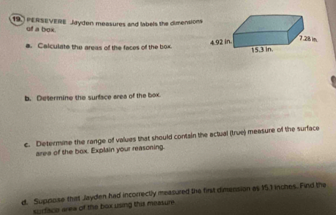 PERSEVERE Jayden measures and labels the dimensions 
of a box. 
a. Calculate the areas of the faces of the box. 
b. Determine the surface area of the box. 
c. Determine the range of values that should contain the actual (true) measure of the surface 
area of the box. Explain your reasoning. 
d. Suppose that Jayden had incorrectly measured the first dimension as 15.1 inches. Find the 
surface area of the box using this measure.