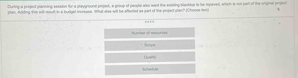 During a project planning session for a playground project, a group of people also want the existing blacktop to be repaved, which is not part of the original project
plan. Adding this will result in a budget increase. What else will be affected as part of the project plan? (Choose two)
Number of resources
Scope
Quality
Schedule