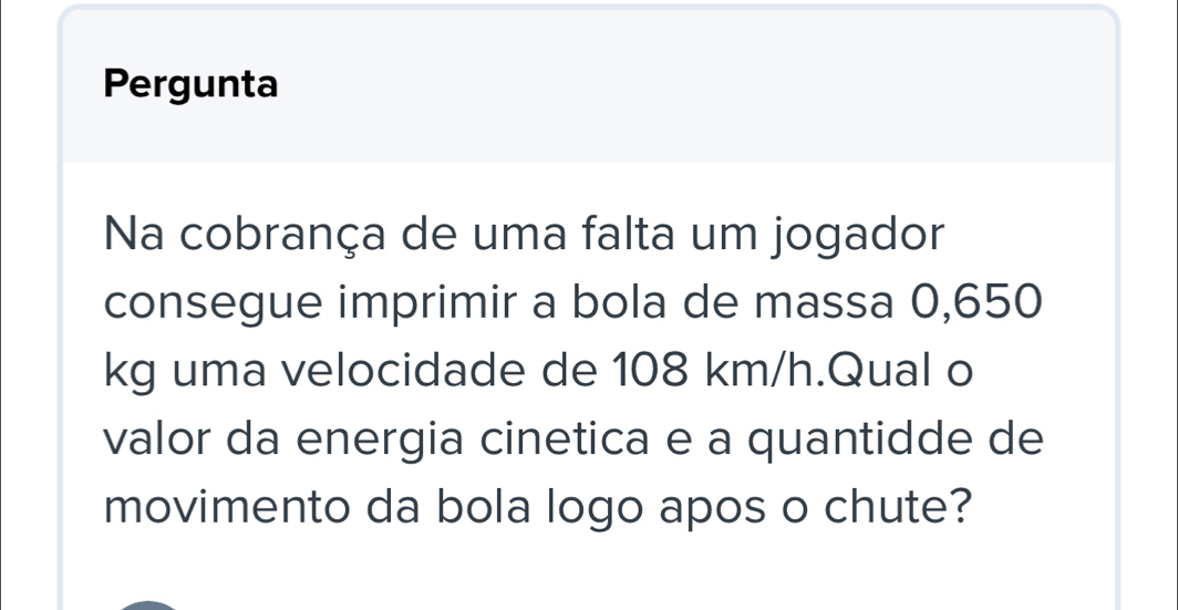 Pergunta 
Na cobrança de uma falta um jogador 
consegue imprimir a bola de massa 0,650
kg uma velocidade de 108 km/h.Qual o 
valor da energia cinetica e a quantidde de 
movimento da bola logo apos o chute?