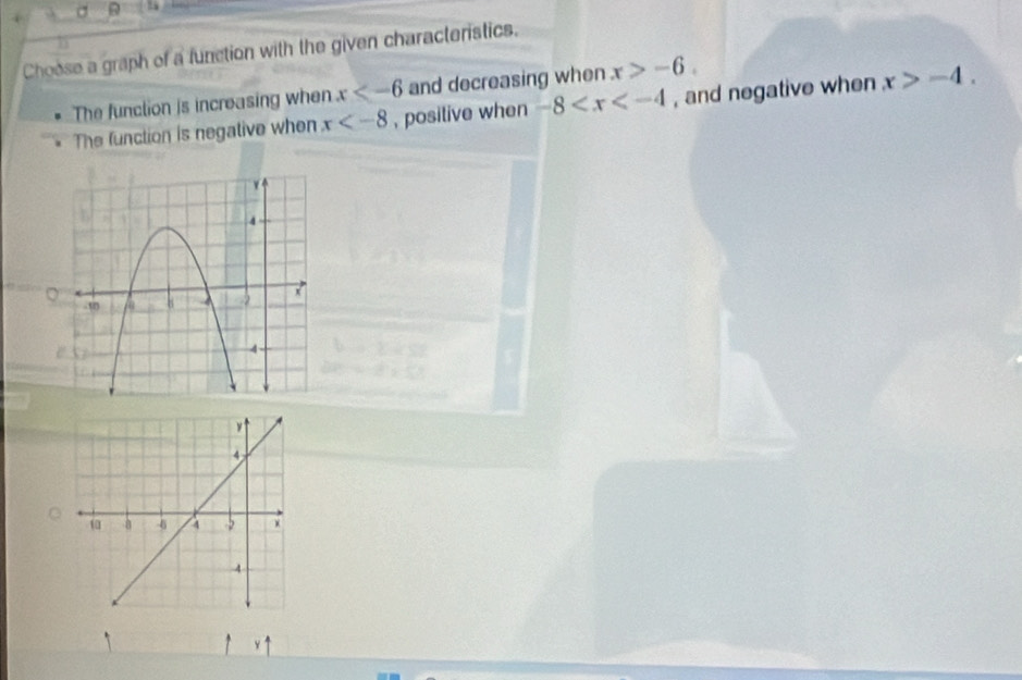 Choose a graph of a function with the given characteristics.
The funclion is increasing when x and decreasing when x>-6.
The function is negative when x , positive when -8 , and negative when x>-4.