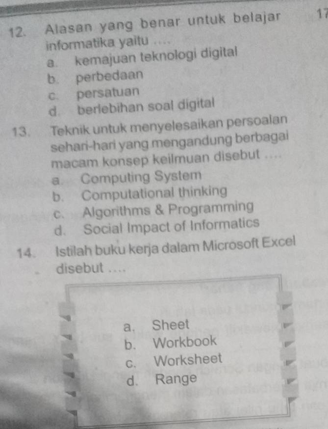 Alasan yang benar untuk belajar 17
informatika yaitu ....
a. kemajuan teknologi digital
b. perbedaan
c. persatuan
d. berlebihan soal digital
13. Teknik untuk menyelesaikan persoalan
sehari-hari yang mengandung berbagai
macam konsep keilmuan disebut ....
a Computing System
b. Computational thinking
c. Algorithms & Programming
d. Social Impact of Informatics
14. Istilah buku kerja dalam Microsoft Excel
disebut ....
a. Sheet
b. Workbook
c. Worksheet
d. Range