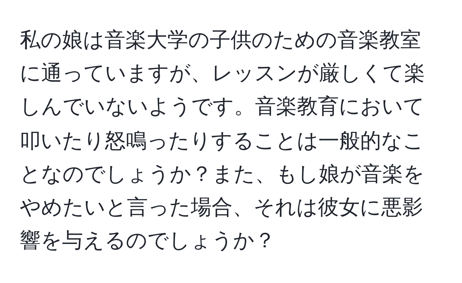 私の娘は音楽大学の子供のための音楽教室に通っていますが、レッスンが厳しくて楽しんでいないようです。音楽教育において叩いたり怒鳴ったりすることは一般的なことなのでしょうか？また、もし娘が音楽をやめたいと言った場合、それは彼女に悪影響を与えるのでしょうか？