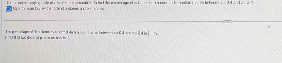 Use the accompanying table of z-scores and percentiles to find the percentage of data items in a normal distribution that lie between z=0.4 and z=2.4. 
Click the icon to view the table of z-scores and percentiles. 
The percentage of data items in a normal distribution that lie between z=0.4 and z=2.4 is □ %
(Round to two decimal places as needed.)