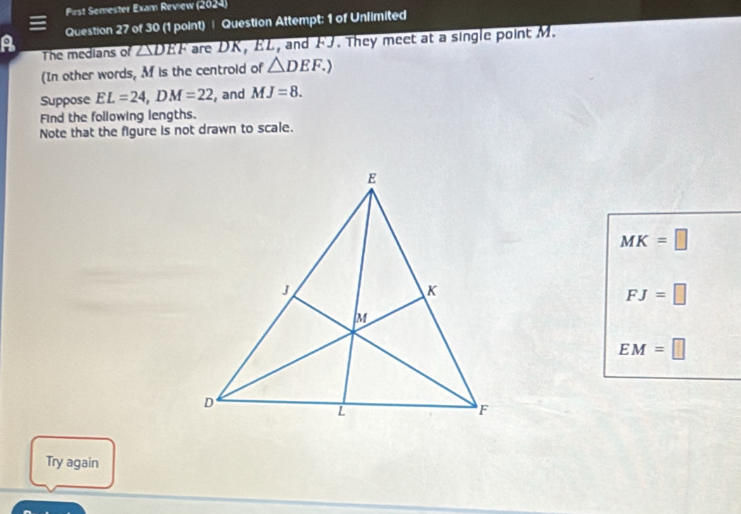 Pirst Semester Exam Review (2024) 
Question 27 of 30 (1 point) | Question Attempt: 1 of Unlimited 
A The medians of overline DEF are DK, EL, and FJ. They meet at a single point M. 
(In other words, M is the centrold of △ DEF.) 
Suppose EL=24, DM=22 , and MJ=8. 
Find the following lengths. 
Note that the figure is not drawn to scale.
MK=□
FJ=□
EM=□
Try again