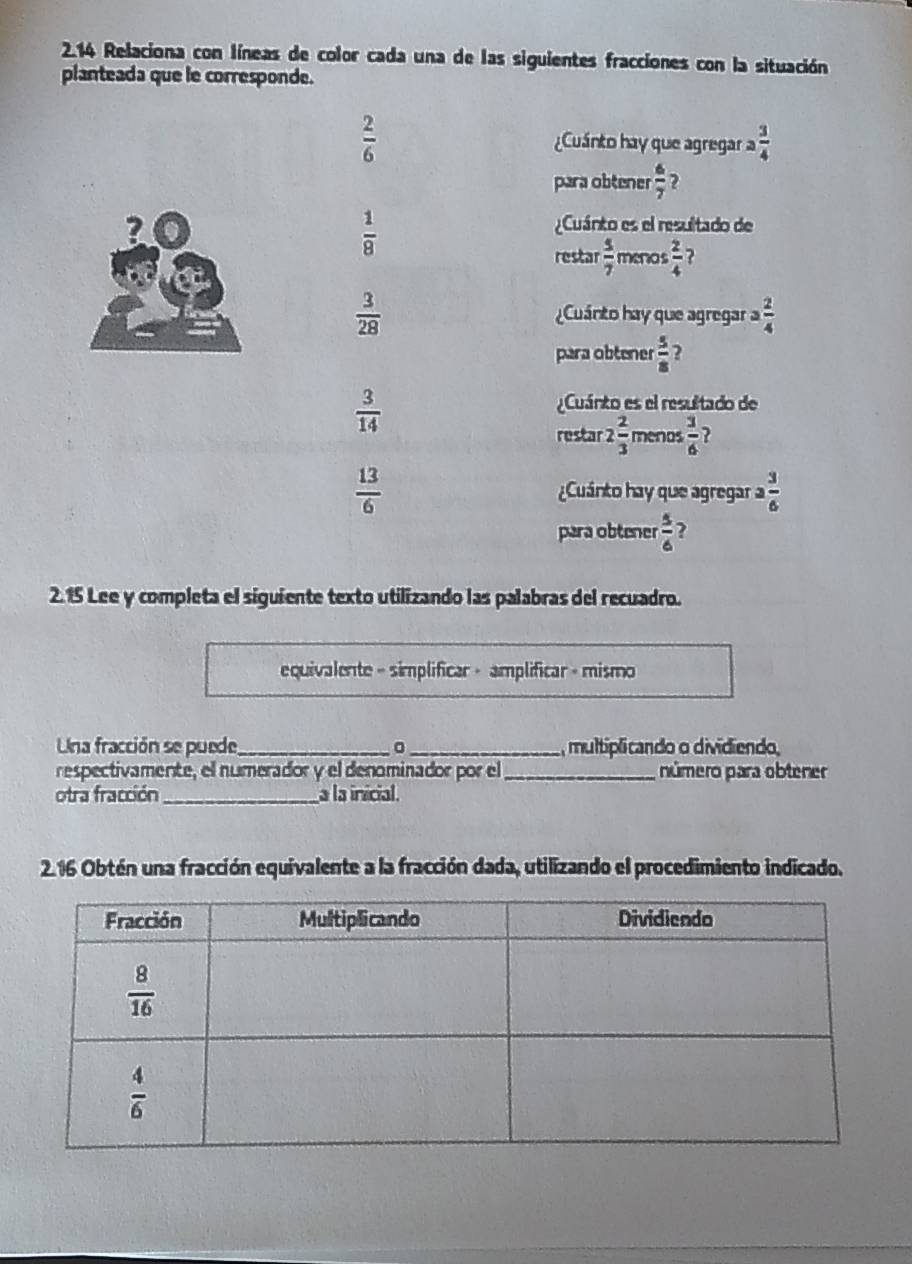 2.14 Relaciona con líneas de color cada una de las siguientes fracciones con la situación
planteada que le corresponde.
 2/6  ¿Cuánto hay que agregar a 3/4 
para obtener  6/7  ?
 1/8 
Cuánto es el resultado de
restar  5/7  meno  2/4  ?
 3/28  Cuánto hay que agregar a  2/4 
para obtener  5/8  2
 3/14 
Cuánto es el resultado de
restar 2 2/3  menos  3/6  ?
 13/6  Cuánto hay que agregar a  3/6 
para obtener  5/6  ?
2.15 Lee y completa el siguiente texto utilizando las palabras del recuadro.
equivalente - simplificar + amplificar + mismo
Una fracción se puede_ 。_ , multiplicando o dividiendo,
respectivamente, el numerador y el denominador por el_ número para obtener
otra fracción _a la inicial.
2.16 Obtén una fracción equivalente a la fracción dada, utilizando el procedimiento indicado.