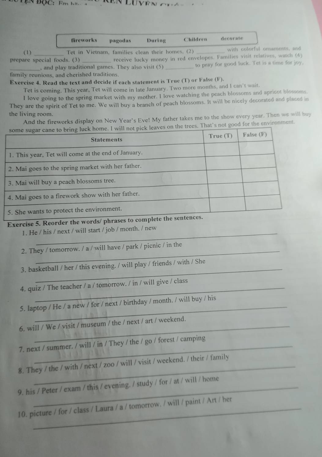 EN ĐộC: Fm h a Vê N 
fireworks pagodas During Children decorate 
(1) _Tet in Vietnam, families clean their homes. (2) _with colorful ornaments, and 
prepare special foods. (3) _receive lucky money in red envelopes. Families visit relatives, watch (4) 
_, and play traditional games. They also visit (5) _to pray for good luck. Tet is a time for joy. 
family reunions, and cherished traditions. 
Exercise 4. Read the text and decide if each statement is True (T) or False (F). 
Tet is coming. This year, Tet will come in late January. Two more months, and I can't wait. 
I love going to the spring market with my mother. I love watching the peach blossoms and apricot blossoms 
They are the spirit of Tet to me. We will buy a branch of peach blossoms. It will be nicely decorated and placed in 
the living room. 
And the fireworks display on New Year's Eve! My father takes me to the show every year. Then we will buy 
s. That's not good for the environment. 
Exercise 5. Reorder th 
1. He / his / next / will start / job / month. / new 
_ 
2. They / tomorrow. / a / will have / park / picnic / in the 
_ 
3. basketball / her / this evening. / will play / friends / with / She 
4. quiz / The teacher / a / tomorrow. / in / will give / class 
5. laptop / He / a new / for / next / birthday / month. / will buy / his 
6. will / We / visit / museum / the / next / art / weekend. 
7. next / summer. / will / in / They / the / go / forest / camping 
8. They / the / with / next / zoo / will / visit / weekend. / their / family 
9. his / Peter / exam / this / evening. / study / for / at / will / home 
10. picture / for / class / Laura / a / tomorrow. / will / paint / Art / her