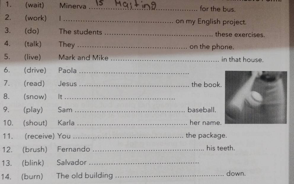 (wait) Minerva _for the bus. 
2. (work) 1 _on my English project. 
3. (do) The students _these exercises. 
4. (talk) They _on the phone. 
5. (live) Mark and Mike _in that house. 
6. (drive) Paola_ 
7. (read) Jesus _the book 
8. (snow) €£It_ 
9. (play) ₹Sam _baseball. 
10. (shout) Karla _her name. 
11. (receive) You _the package. 
12. (brush) Fernando _his teeth. 
13. (blink) Salvador_ 
14. (burn) The old building _down.