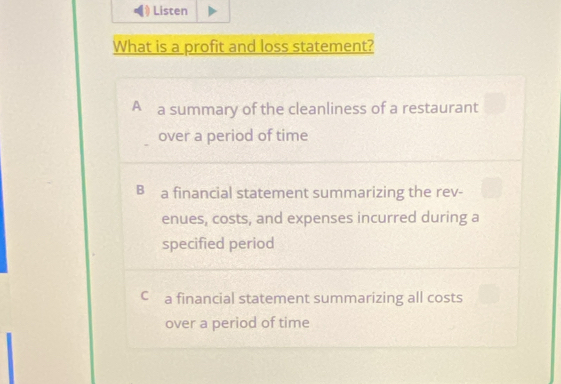 Listen
What is a profit and loss statement?
A a summary of the cleanliness of a restaurant
over a period of time
B a financial statement summarizing the rev-
enues, costs, and expenses incurred during a
specified period
C a financial statement summarizing all costs
over a period of time