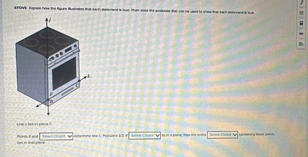 STOVE Explain how the figure illustrates that each statement is true. Then state the posfulate that can be used to show that each statement is true.
k
F
s
Line k lies in plane F.
Foints 6 and Sellect Choice determine line k. Postulate 3.5 : If Select Choice V le in a plare, then the entire Select Chaice containing those points
lies in that plare.