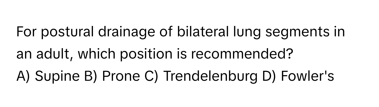 For postural drainage of bilateral lung segments in an adult, which position is recommended?

A) Supine B) Prone C) Trendelenburg D) Fowler's