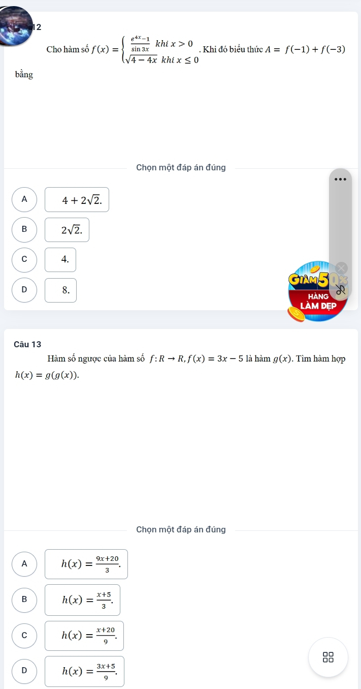 Cho hàm số f(x)=beginarrayl  (e^(4x)-1)/sin 3x khix>0 sqrt(4-4x)khix≤ 0endarray.. Khi đó biểu thức A=f(-1)+f(-3)
bằng
Chọn một đáp án đúng
A 4+2sqrt(2).
B 2sqrt(2).
C 4.
×
GIAM5 1x
D 8.
HANG
làM ĐẹP
Câu 13
Hàm số ngược của hàm số f:Rto R, f(x)=3x-5 là hàm g(x). Tìm hàm hợp
h(x)=g(g(x)). 
Chọn một đáp án đúng
A h(x)= (9x+20)/3 .
B h(x)= (x+5)/3 .
C h(x)= (x+20)/9 . 
8
D h(x)= (3x+5)/9 .