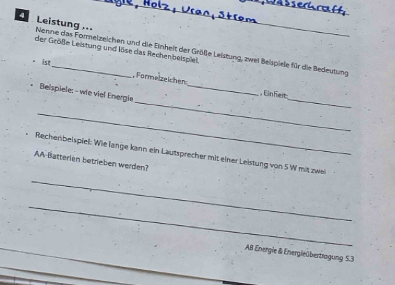 Leistung .. Nenne das Formelzeichen und die Einheit der Größe Leistung, zwei Beispiele für die Bedeutung 
der Größe Leistung und löse das Rechenbeispiel. 
• ist 
, Formelzeichen: 
_ 
_ 
Belspiele: - wie viel Energie_ 
, Einheit 
_ 
Rechenbeispiel: Wie lange kann ein Lautsprecher mit einer Leistung von 5 W mit zwei 
AA-Batterien betrieben werden? 
_ 
_ 
AB Energie & Energieübertragung S. 3