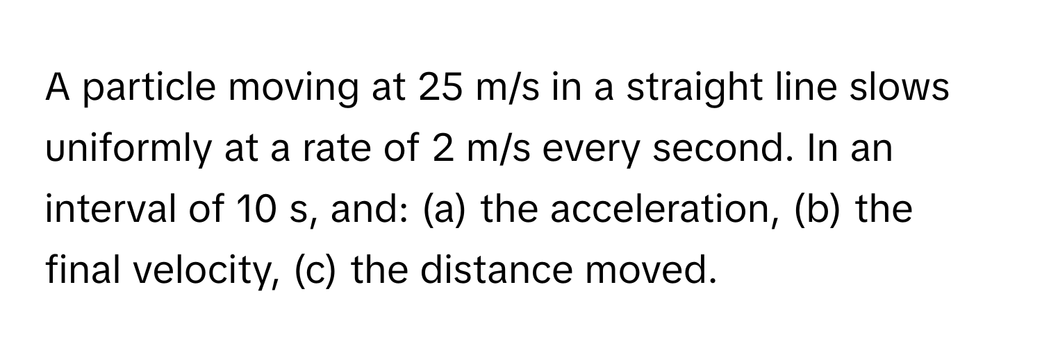 A particle moving at 25 m/s in a straight line slows uniformly at a rate of 2 m/s every second. In an interval of 10 s, and: (a) the acceleration, (b) the final velocity, (c) the distance moved.