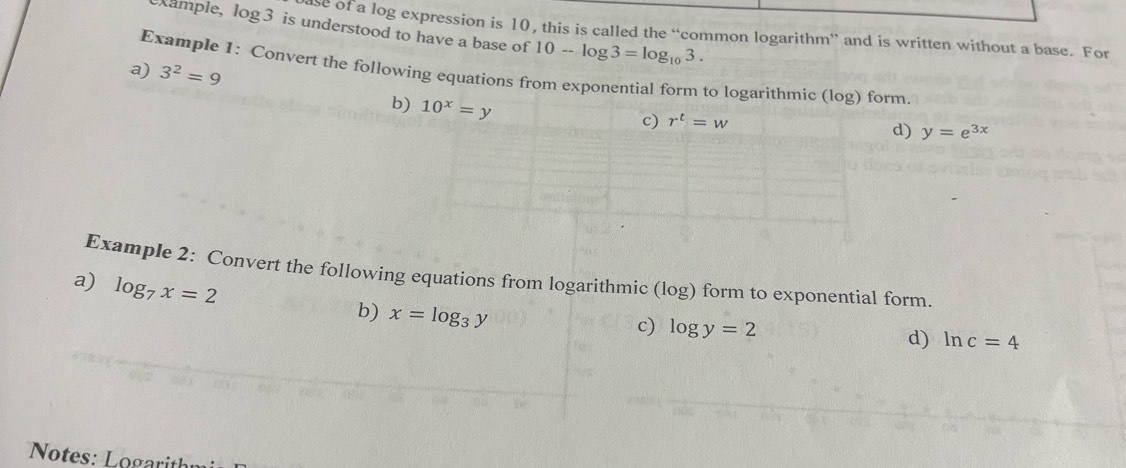 example, log3 is understood to have a base of 10-log 3=log _103. 
se of a log expression is 10, this is called the “common logarithm” and is written without a base. For 
a) 3^2=9
Example 1: Convert the following equations from exponential form to logarithmic (log) form. 
b) 10^x=y
c) r^t=w
d) y=e^(3x)
Example 2: Convert the following equations from logarithmic (log) form to exponential form. 
a) log _7x=2
b) x=log _3y
c) log y=2 d) ln c=4
Notes: Logarit